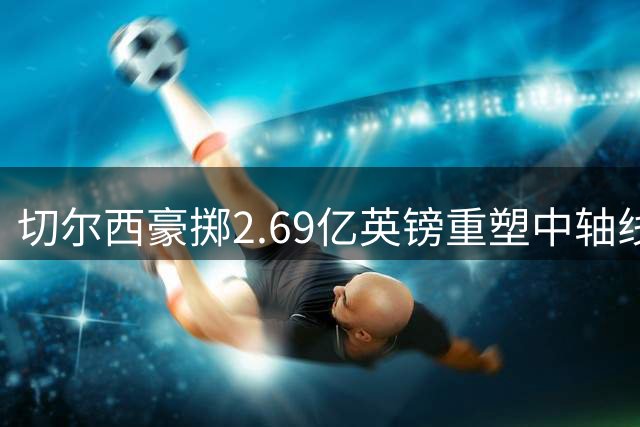 切尔西豪掷2.69亿英镑重塑中轴线 新赛季全力冲击英超