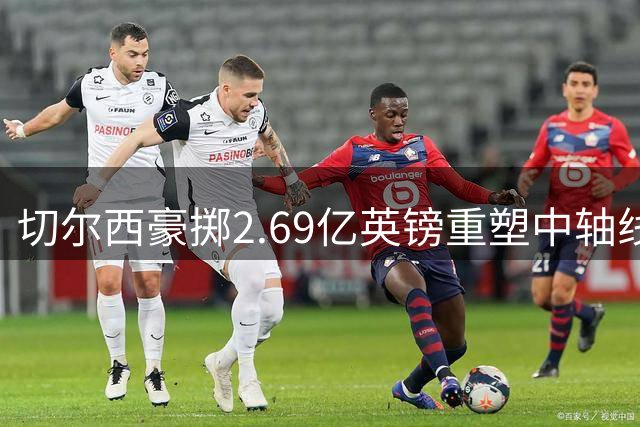 切尔西豪掷2.69亿英镑重塑中轴线 新赛季全力冲击英超