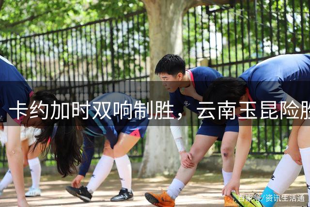 卡约加时双响制胜，云南玉昆险胜深圳新鹏城
