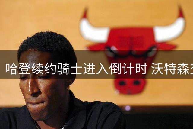 哈登续约骑士进入倒计时 沃特森交易谈判同步推进