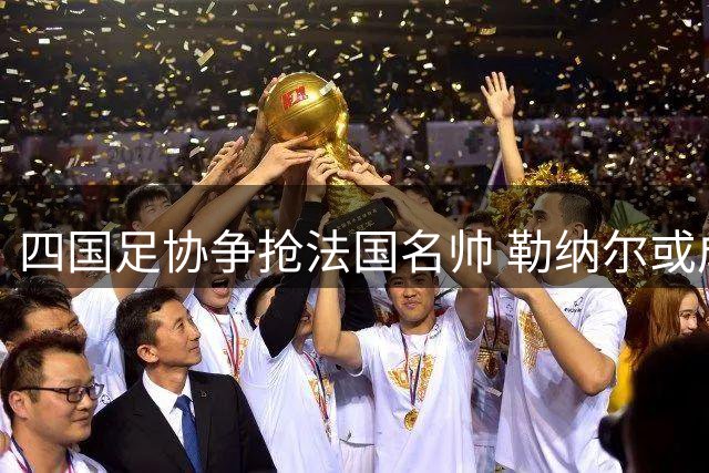 四国足协争抢法国名帅 勒纳尔或成亚洲非洲多队新帅首选