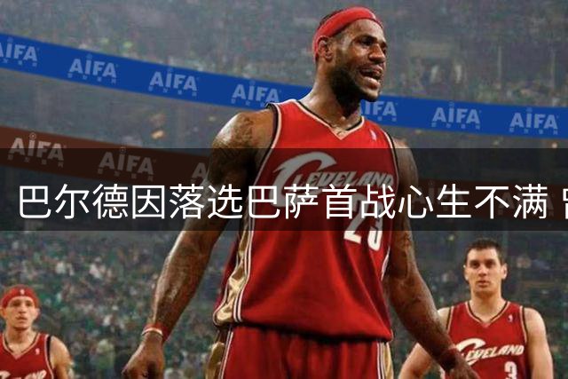 巴尔德因落选巴萨首战心生不满 曾为留守拒绝多家邀约
