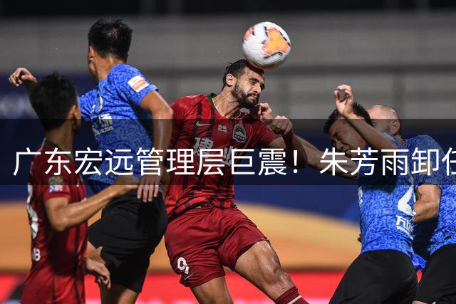 广东宏远管理层巨震！朱芳雨卸任引连锁反应 核心阵容恐解体