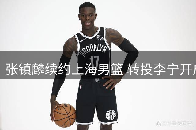 张镇麟续约上海男篮 转投李宁开启新征程