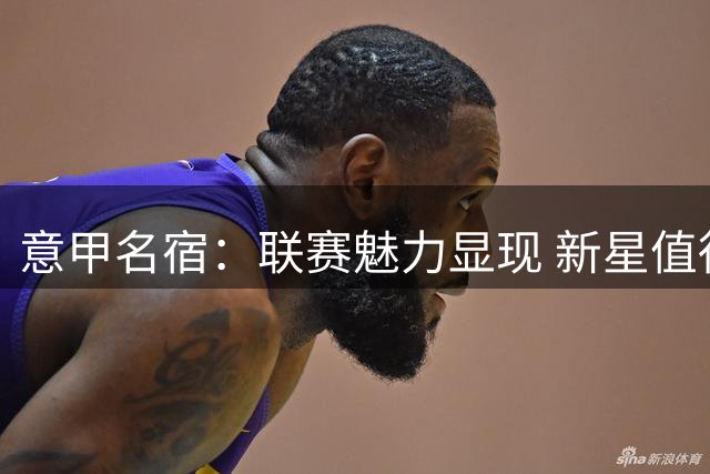 意甲名宿：联赛魅力显现 新星值得期待