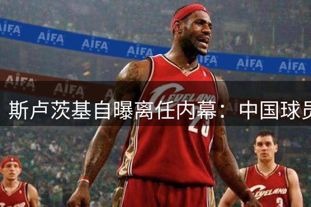 斯卢茨基自曝离任内幕：中国球员痛哭送别最难忘