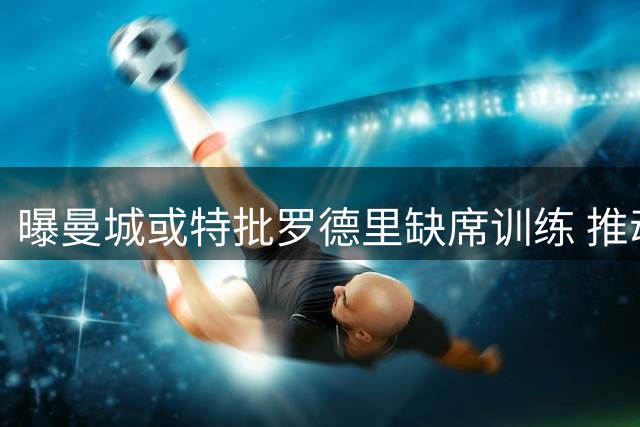 曝曼城或特批罗德里缺席训练 推动其加盟巴萨进程