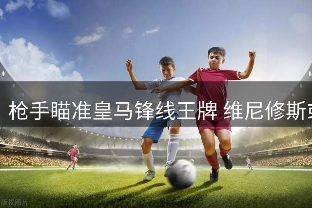 枪手瞄准皇马锋线王牌 维尼修斯或成英超今夏最重磅转会