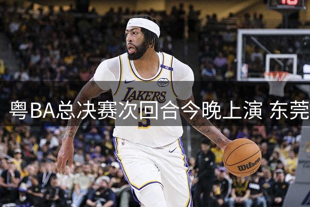 粤BA总决赛次回合今晚上演 东莞深圳上演王者对决