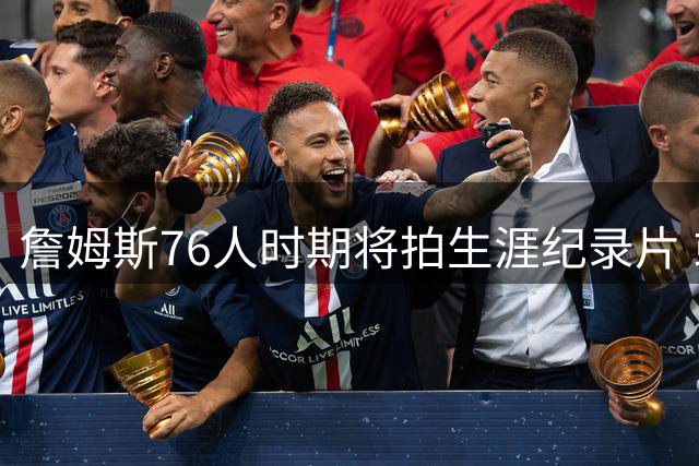 詹姆斯76人时期将拍生涯纪录片 或成NBA历史新标杆