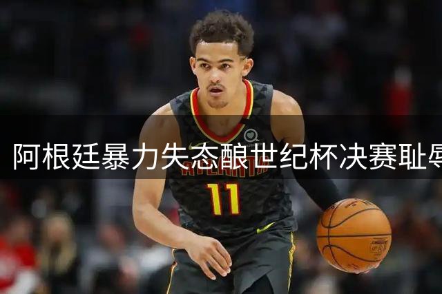 阿根廷暴力失态酿世纪杯决赛耻辱，昔日冠军风采荡然无存