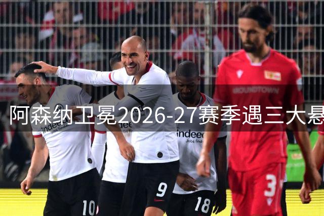 阿森纳卫冕2026-27赛季遇三大悬念：防线重建与中场新援成关键