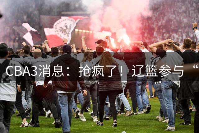 CBA3消息：抢疯了！辽篮参与“同曦王”争夺战，胡金秋有价无市？